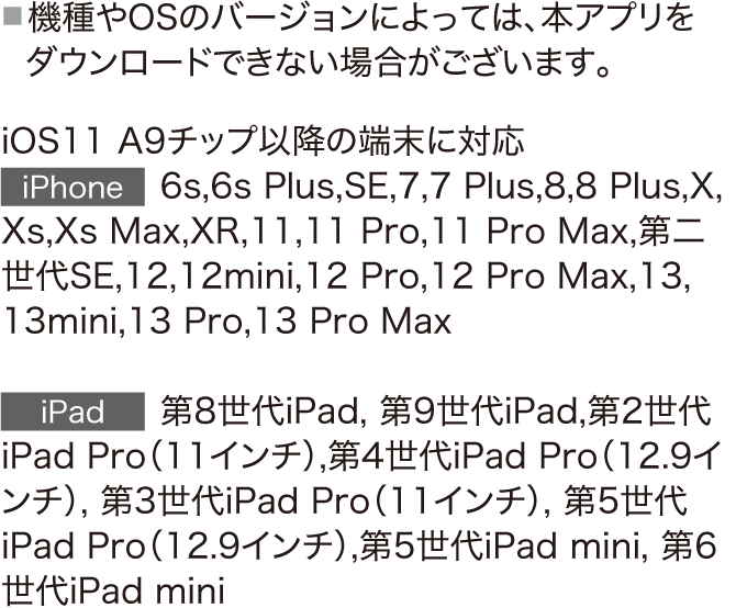 iOS11 A9チップ以降の端末に対応　iPhone 6s,6s Plus,SE,7,7 Plus,8,8 Plus,X,Xs,Xs Max,XR,11,11 Pro,11 Pro Max,第二世代SE,12,12mini,12 Pro,12 Pro Max,13,13mini,13 Pro,13 Pro Max　iPad　第8世代iPad,第9世代iPad,第2世代iPad Pro（11インチ）,第4世代iPad Pro（12.9インチ）,第3世代iPad Pro（11インチ）,第5世代iPad Pro（12.9インチ）,第5世代iPad mini,第6世代iPad mini