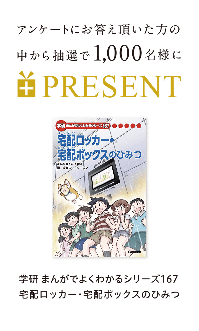 アンケ一トにお答え頂いた方の中から抽選で1,000名様に学研まんがでよくわかるシリ一ズ167宅配ロッカ一・宅配ボックスのひみつ PRESENT